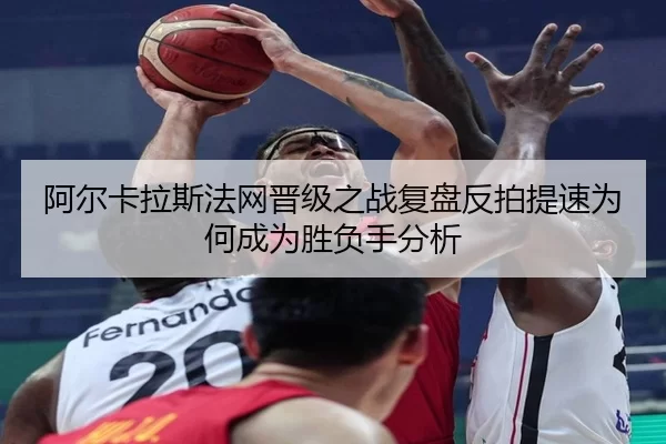 阿尔卡拉斯法网晋级之战复盘反拍提速为何成为胜负手分析